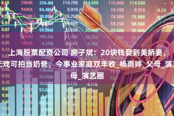 上海股票配资公司 房子斌：20块钱娶到美娇妻，曾无戏可拍当奶爸，今事业家庭双丰收_杨雨婷_父母_演艺圈