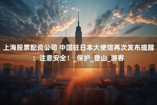 上海股票配资公司 中国驻日本大使馆再次发布提醒：注意安全！_保护_登山_游客