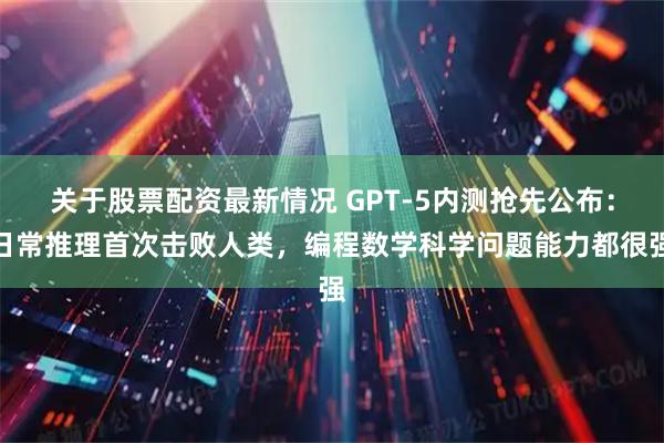 关于股票配资最新情况 GPT-5内测抢先公布：日常推理首次击败人类，编程数学科学问题能力都很强