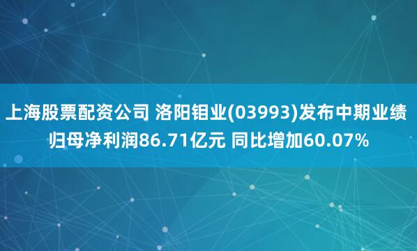 上海股票配资公司 洛阳钼业(03993)发布中期业绩 归母净利润86.71亿元 同比增加60.07%