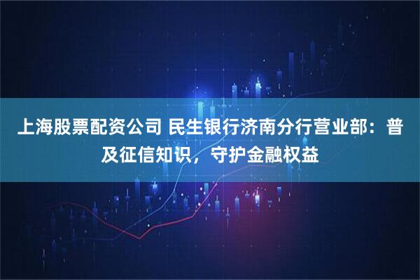 上海股票配资公司 民生银行济南分行营业部：普及征信知识，守护金融权益