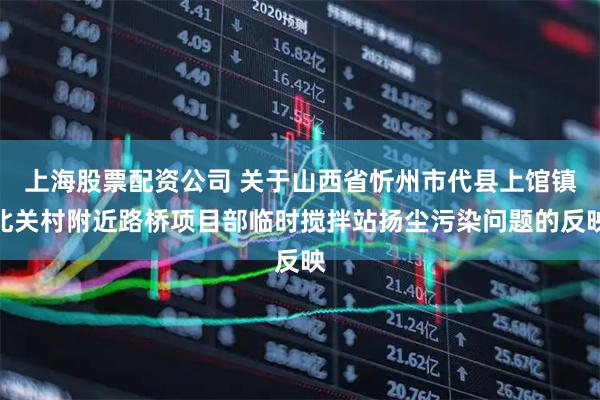 上海股票配资公司 关于山西省忻州市代县上馆镇北关村附近路桥项目部临时搅拌站扬尘污染问题的反映