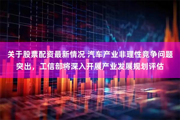 关于股票配资最新情况 汽车产业非理性竞争问题突出，工信部将深入开展产业发展规划评估