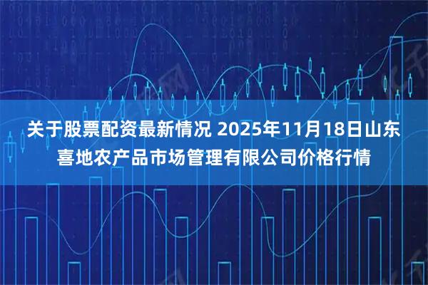 关于股票配资最新情况 2025年11月18日山东喜地农产品市场管理有限公司价格行情